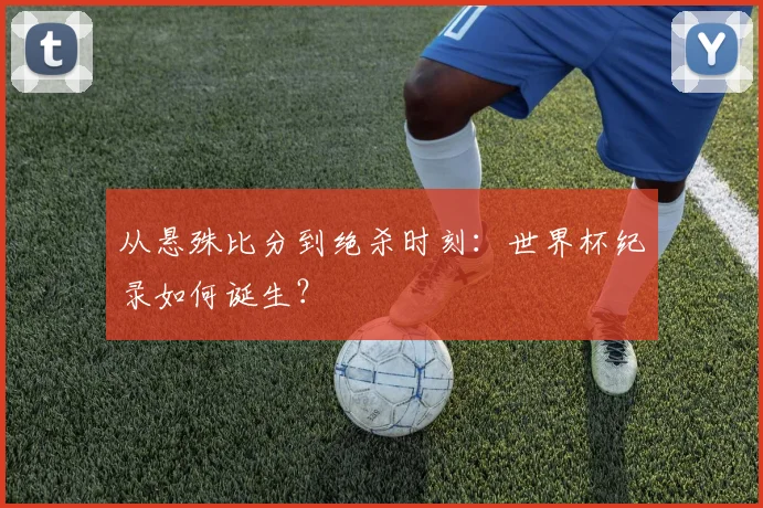 从悬殊比分到绝杀时刻：世界杯纪录如何诞生？