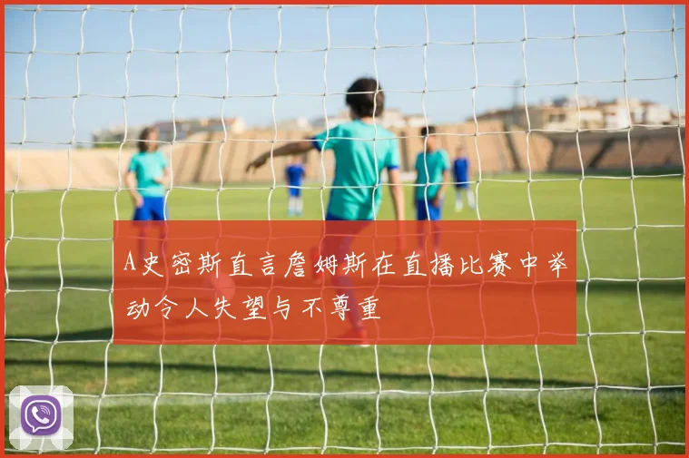 A史密斯直言詹姆斯在直播比赛中举动令人失望与不尊重