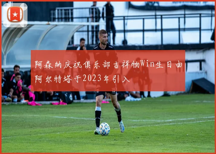 阿森纳庆祝俱乐部吉祥物Win生日由阿尔特塔于2023年引入