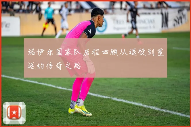 诺伊尔国家队历程回顾从退役到重返的传奇之路