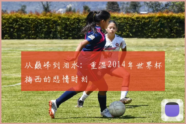 从巅峰到泪水：重温2014年世界杯梅西的悲情时刻