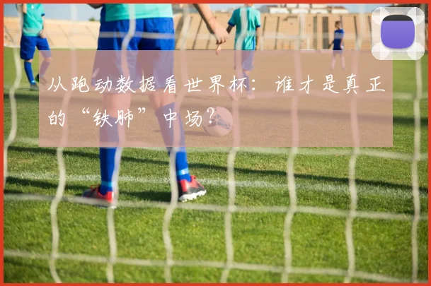 从跑动数据看世界杯：谁才是真正的“铁肺”中场？